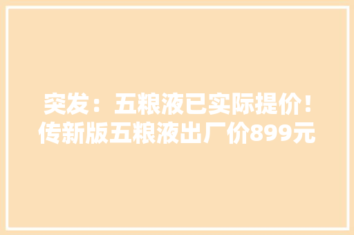 突发：五粮液已实际提价！传新版五粮液出厂价899元 突发：五粮液已实际提价！传新版五粮液出厂价899元 互联通信