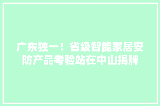广东独一！省级智能家居安防产品考验站在中山揭牌