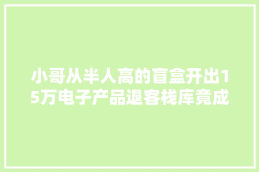 小哥从半人高的盲盒开出15万电子产品退客栈库竟成了财富密码