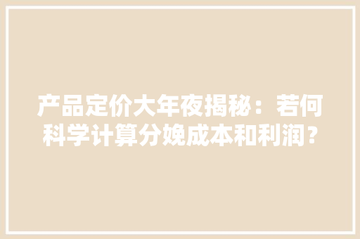 产品定价大年夜揭秘：若何科学计算分娩成本和利润？-轻松过中...