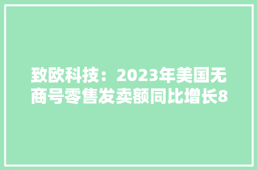 致欧科技：2023年美国无商号零售发卖额同比增长8.0%欧洲收集零售渗透率增至15.80%并深耕欧美线上家居零售市场十余年