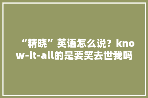 “精晓”英语怎么说？know-it-all的是要笑去世我吗？真·内涵达人