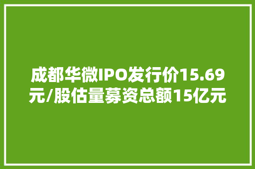成都华微IPO发行价15.69元/股估量募资总额15亿元前海人寿保险网下曾报出10.55元/股最低价