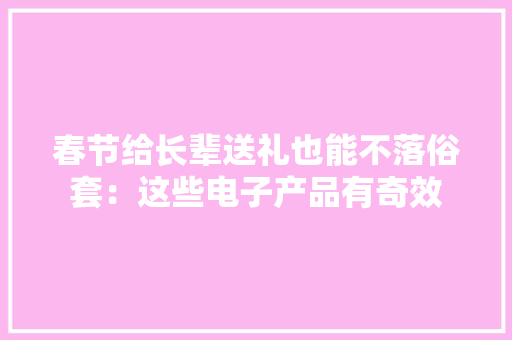 春节给长辈送礼也能不落俗套：这些电子产品有奇效