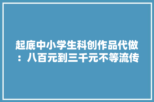 起底中小学生科创作品代做：八百元到三千元不等流传宣传包获奖