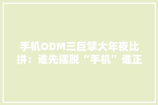手机ODM三巨擘大年夜比拼：谁先摆脱“手机”谁正“困”于多元？