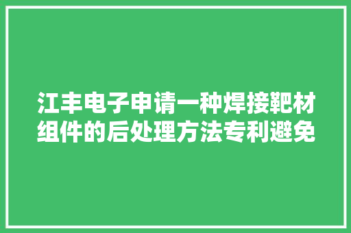 江丰电子申请一种焊接靶材组件的后处理方法专利避免产品保存一段时间后出现黑线的问题