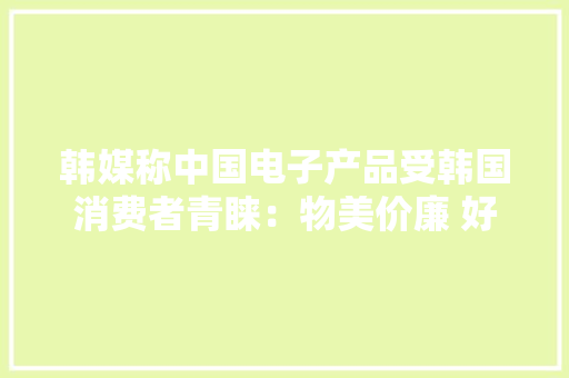 韩媒称中国电子产品受韩国消费者青睐：物美价廉 好评赓续