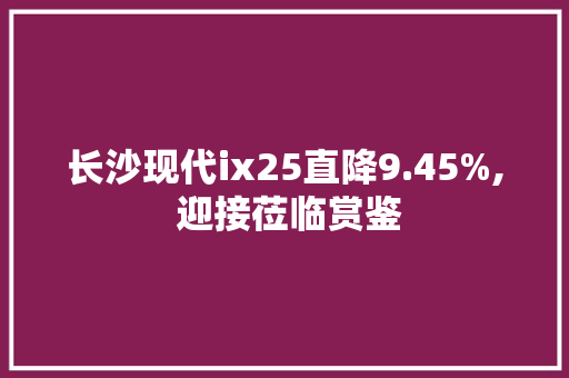 长沙现代ix25直降9.45%, 迎接莅临赏鉴 长沙现代ix25直降9.45%, 迎接莅临赏鉴 智能科技