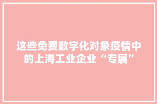 这些免费数字化对象疫情中的上海工业企业“专属”