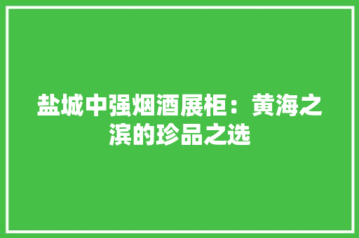 盐城中强烟酒展柜：黄海之滨的珍品之选 盐城中强烟酒展柜：黄海之滨的珍品之选 互联通信