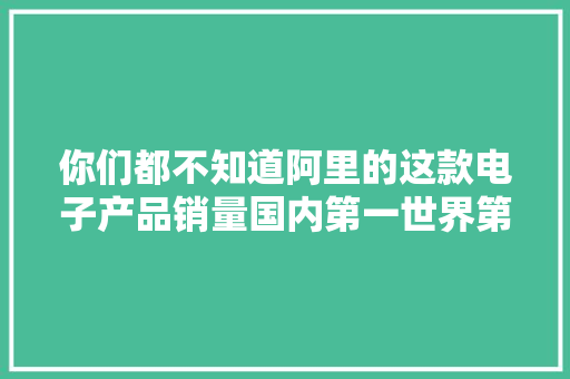 你们都不知道阿里的这款电子产品销量国内第一世界第三