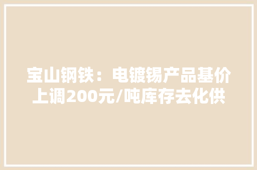 宝山钢铁：电镀锡产品基价上调200元/吨库存去化供需改进但压力仍存 宝山钢铁：电镀锡产品基价上调200元/吨库存去化供需改进但压力仍存 智能家居