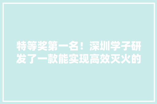 特等奖第一名！深圳学子研发了一款能实现高效灭火的无人机 特等奖第一名！深圳学子研发了一款能实现高效灭火的无人机 智能科技