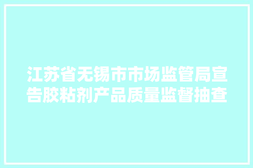 江苏省无锡市市场监管局宣告胶粘剂产品质量监督抽查结果及消费提示