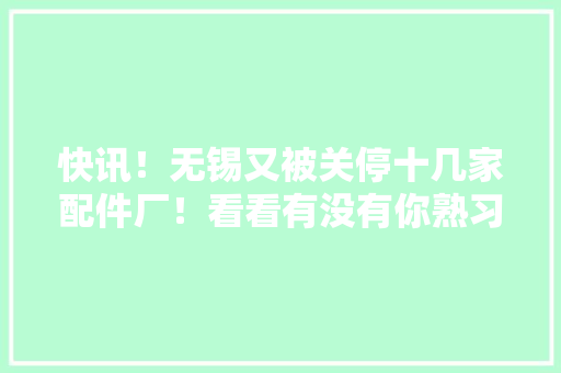 快讯！无锡又被关停十几家配件厂！看看有没有你熟习的 快讯！无锡又被关停十几家配件厂！看看有没有你熟习的 智能科技