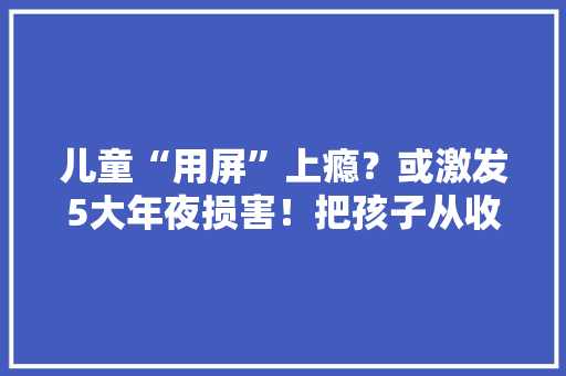 儿童“用屏”上瘾？或激发5大年夜损害！把孩子从收集中“抢”回来 儿童“用屏”上瘾？或激发5大年夜损害！把孩子从收集中“抢”回来 智能科技
