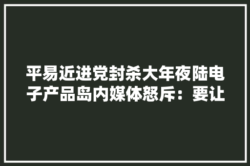 平易近进党封杀大年夜陆电子产品岛内媒体怒斥：要让台湾回到石器时代 平易近进党封杀大年夜陆电子产品岛内媒体怒斥：要让台湾回到石器时代 互联通信
