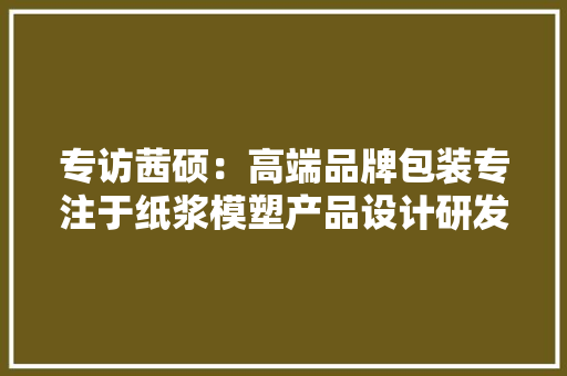 专访茜硕：高端品牌包装专注于纸浆模塑产品设计研发 专访茜硕：高端品牌包装专注于纸浆模塑产品设计研发 智能科技
