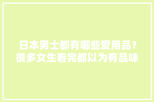 日本男士都有哪些爱用品？很多女生看完都以为有品味！