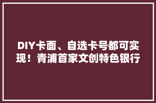 DIY卡面、自选卡号都可实现！青浦首家文创特色银行推出个性定制化金融做事