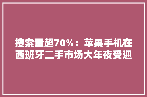 搜索量超70%：苹果手机在西班牙二手市场大年夜受迎接