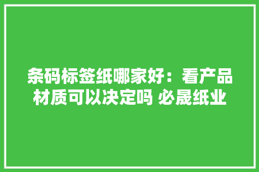 条码标签纸哪家好：看产品材质可以决定吗 必晟纸业 条码标签纸哪家好：看产品材质可以决定吗 必晟纸业 智能科技