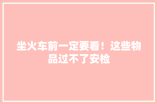 坐火车前一定要看！这些物品过不了安检