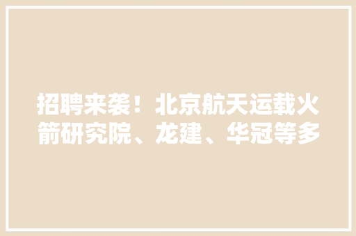 招聘来袭！北京航天运载火箭研究院、龙建、华冠等多家单位招人