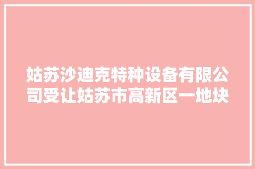 姑苏沙迪克特种设备有限公司受让姑苏市高新区一地块成交价 383.4468 万元