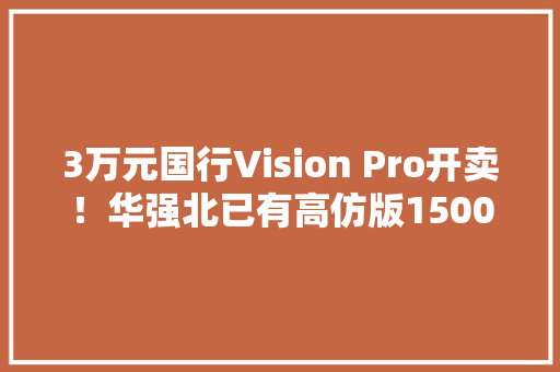 3万元国行Vision Pro开卖！华强北已有高仿版1500元起售 3万元国行Vision Pro开卖！华强北已有高仿版1500元起售 智能科技