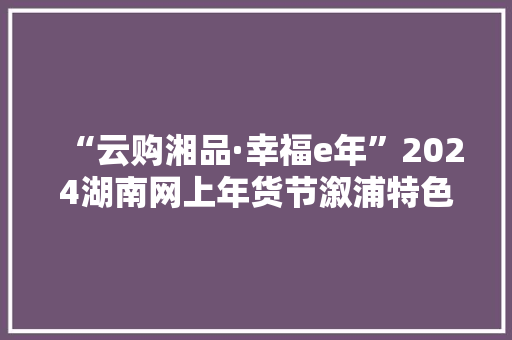 “云购湘品·幸福e年”2024湖南网上年货节溆浦特色产品亮相现场