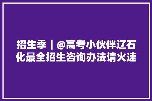 招生季｜@高考小伙伴辽石化最全招生咨询办法请火速收藏