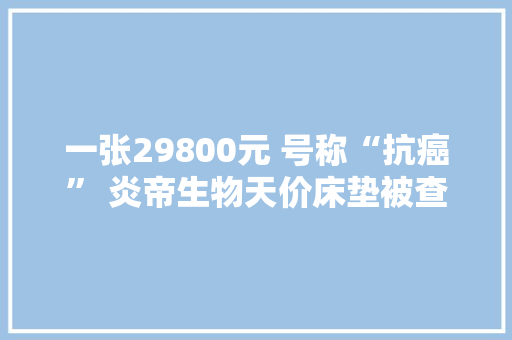 一张29800元 号称“抗癌” 炎帝生物天价床垫被查