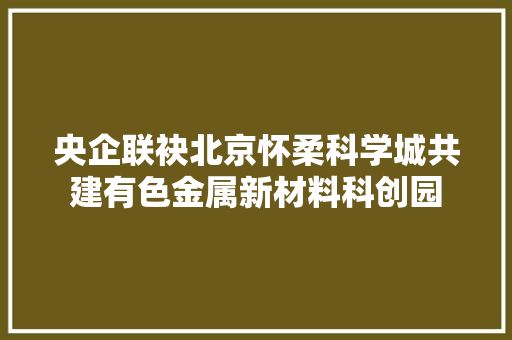 央企联袂北京怀柔科学城共建有色金属新材料科创园