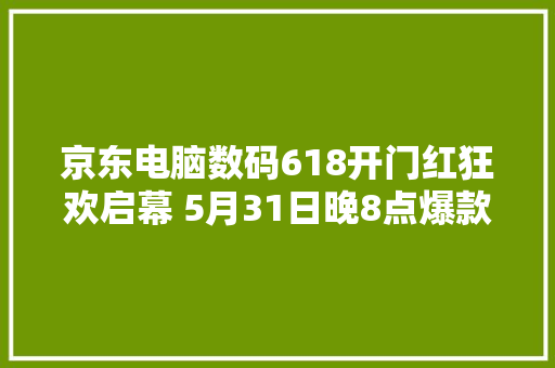 京东电脑数码618开门红狂欢启幕 5月31日晚8点爆款开抢