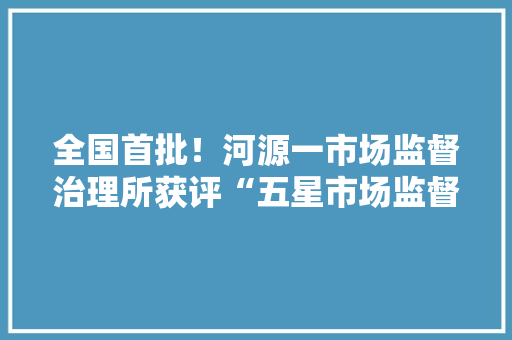 全国首批！河源一市场监督治理所获评“五星市场监督治理所”