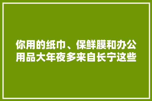 你用的纸巾、保鲜膜和办公用品大年夜多来自长宁这些有名品牌 你用的纸巾、保鲜膜和办公用品大年夜多来自长宁这些有名品牌 互联通信
