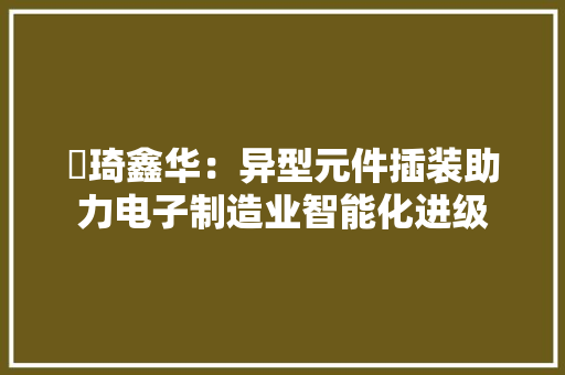 堃琦鑫华：异型元件插装助力电子制造业智能化进级 堃琦鑫华：异型元件插装助力电子制造业智能化进级 互联通信