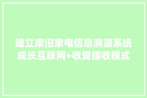 建立废旧家电信息溯源系统成长互联网+收受接收模式提升拆解处理技能水平 建立废旧家电信息溯源系统成长互联网+收受接收模式提升拆解处理技能水平 互联通信