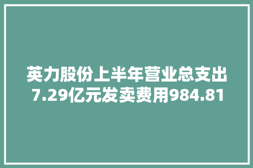 英力股份上半年营业总支出7.29亿元发卖费用984.81万元 英力股份上半年营业总支出7.29亿元发卖费用984.81万元 互联通信
