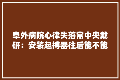 阜外病院心律失落常中央戴研：安装起搏器往后能不能接触电子产品？