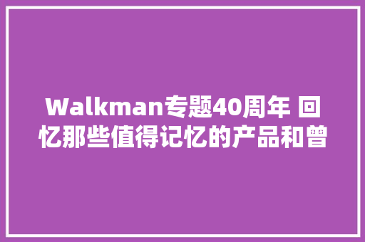 Walkman专题40周年 回忆那些值得记忆的产品和曾经的岁月