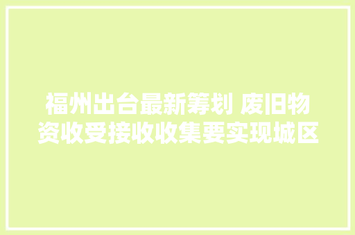 福州出台最新筹划 废旧物资收受接收收集要实现城区全覆盖