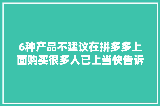 6种产品不建议在拼多多上面购买很多人已上当快告诉家人同伙