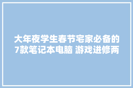 大年夜学生春节宅家必备的7款笔记本电脑 游戏进修两开花！