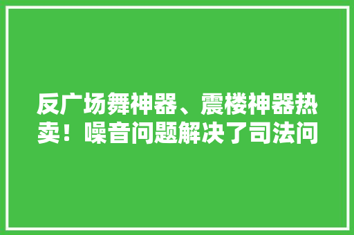 反广场舞神器、震楼神器热卖！噪音问题解决了司法问题解决了吗？