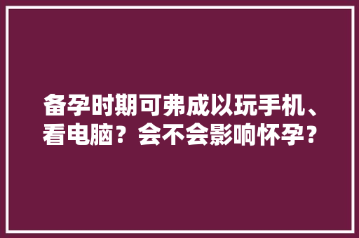 备孕时期可弗成以玩手机、看电脑？会不会影响怀孕？
