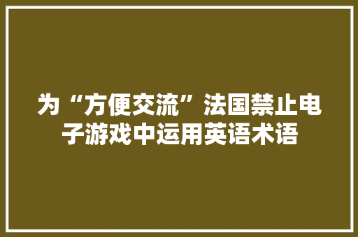 为“方便交流”法国禁止电子游戏中运用英语术语 为“方便交流”法国禁止电子游戏中运用英语术语 智能科技