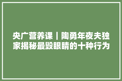 央广营养课｜陶勇年夜夫独家揭秘最毁眼睛的十种行为 央广营养课｜陶勇年夜夫独家揭秘最毁眼睛的十种行为 智能科技